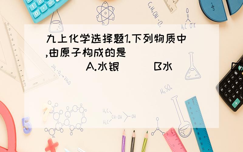 九上化学选择题1.下列物质中,由原子构成的是（          ）A.水银      B水          C液氧          D氖气2.下列有关物质的说法中,错误的是（            ）A.铜由铜原子构成        B氧气由氧原子构成C