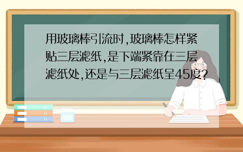 用玻璃棒引流时,玻璃棒怎样紧贴三层滤纸,是下端紧靠在三层滤纸处,还是与三层滤纸呈45度?