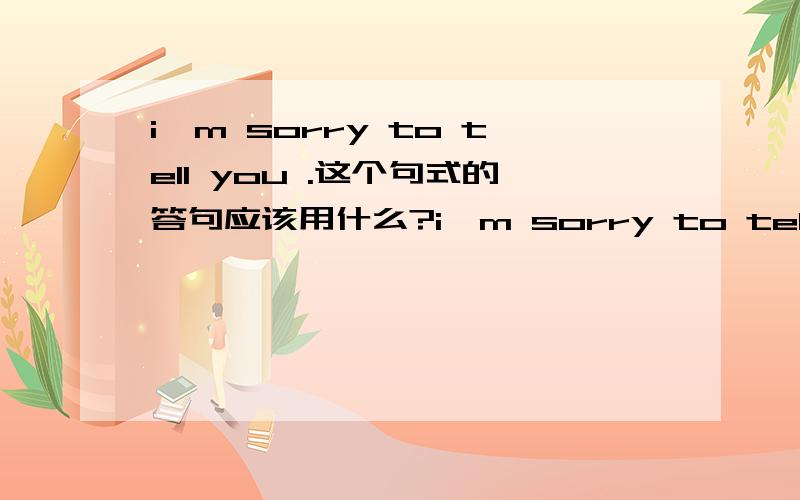 i'm sorry to tell you .这个句式的答句应该用什么?i'm sorry to tell you that you have failed the exam不是提问者做错了事