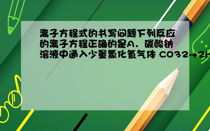 离子方程式的书写问题下列反应的离子方程正确的是A．碳酸钠溶液中通入少量氯化氢气体 CO32-+2H+ = CO2↑+H2OB．用氨水吸收氯化氢气体 NH3•H2O+H+ =NH4++ H2O答案是选B,求达人详解.在无色透明