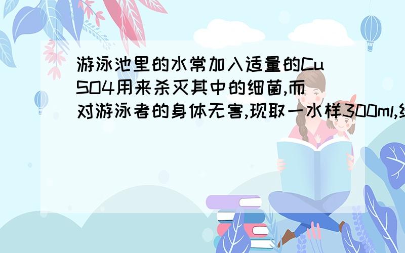 游泳池里的水常加入适量的CuSO4用来杀灭其中的细菌,而对游泳者的身体无害,现取一水样300ml,经分析其中含有0.0192g带正2的铜离子,测 水样中的CuSO4的物质的量浓度是多少?