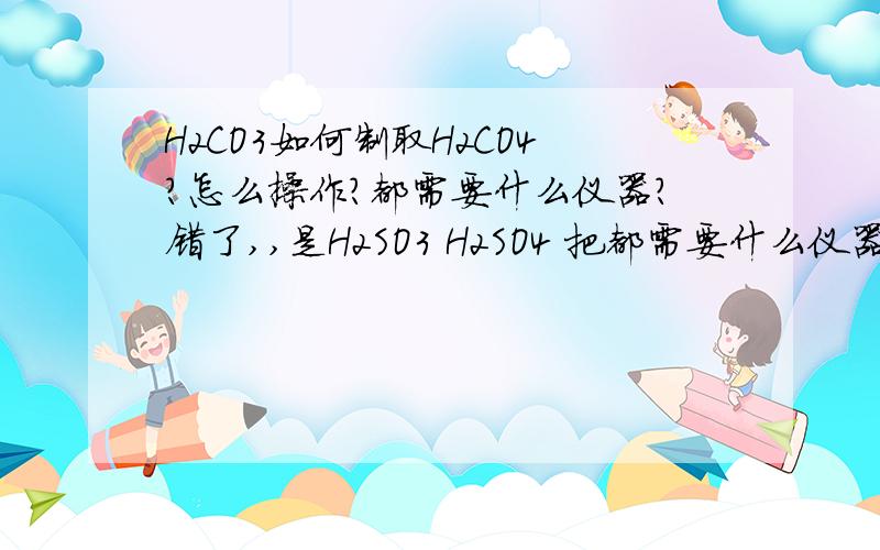 H2CO3如何制取H2CO4?怎么操作?都需要什么仪器?错了,,是H2SO3 H2SO4 把都需要什么仪器说出来和详细步骤说出来好么?