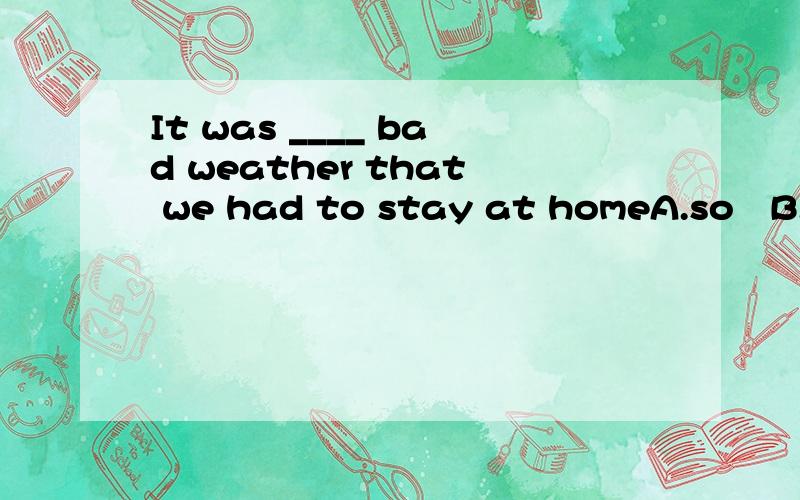 It was ____ bad weather that we had to stay at homeA.so   B.such   C.very