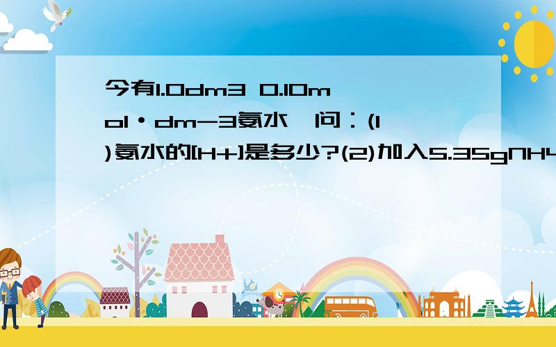 今有1.0dm3 0.10mol·dm-3氨水,问：(1)氨水的[H+]是多少?(2)加入5.35gNH4Cl后,溶液的[H+]是多少?(忽略加入NH4Cl体积变化）(3)加入NH4Cl前后氨水的电离度各为多少?(NH3的Kb=1.8×10-5)（