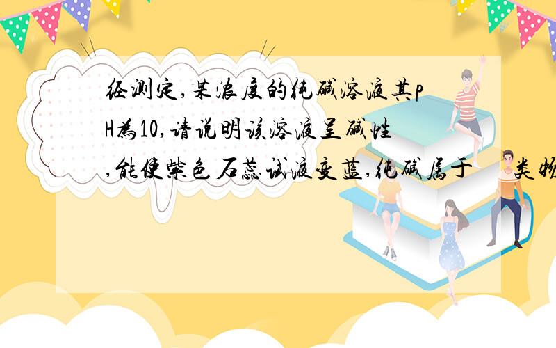 经测定,某浓度的纯碱溶液其pH为10,请说明该溶液呈碱性,能使紫色石蕊试液变蓝,纯碱属于      类物质,从中得出的结论?急!