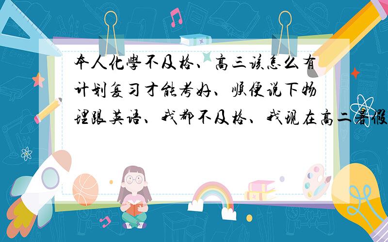 本人化学不及格、高三该怎么有计划复习才能考好、顺便说下物理跟英语、我都不及格、我现在高二暑假、该怎么办?怎么复习?我还想考山大!