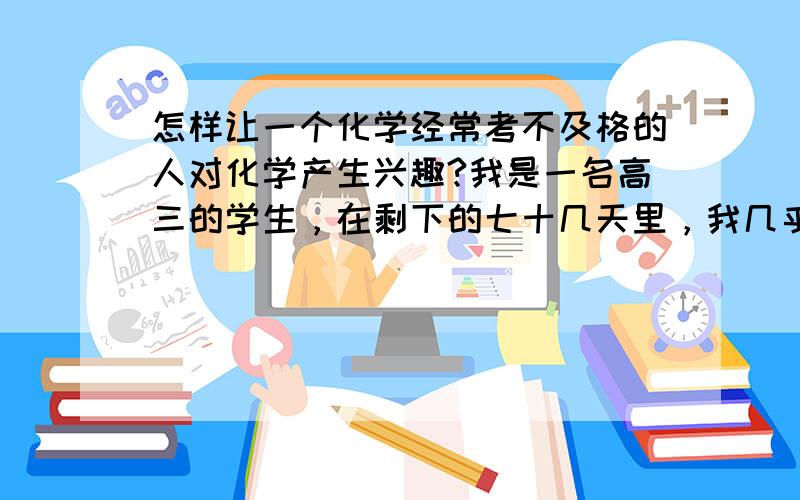 怎样让一个化学经常考不及格的人对化学产生兴趣?我是一名高三的学生，在剩下的七十几天里，我几乎对我的化学绝望了，连续考了好多次试了，三十几分、四十几分的卷子让人麻木了。刚