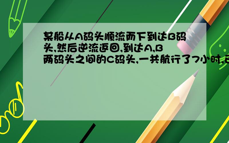 某船从A码头顺流而下到达B码头,然后逆流返回,到达A,B两码头之间的C码头,一共航行了7小时,已知此船在静水中的速度为7.5千米每时,水流速度为2.5千米每时,A,C两码头之间的航程为10千米,求A,B两