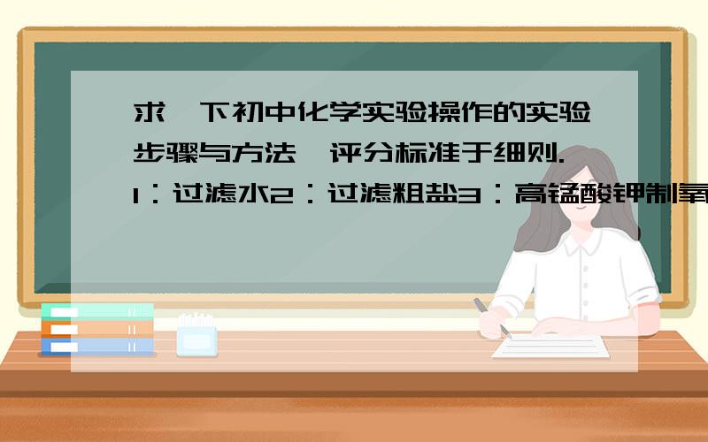 求一下初中化学实验操作的实验步骤与方法,评分标准于细则.1：过滤水2：过滤粗盐3：高锰酸钾制氧气4：测酸碱性、酸碱度5：铁和硫酸铜反应6：探究蜡烛燃烧的条件.附：这是辽宁市中考的