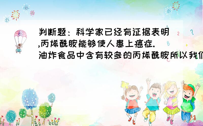 判断题：科学家已经有证据表明,丙烯酰胺能够使人患上癌症.油炸食品中含有较多的丙烯酰胺所以我们尽量不吃或少吃油炸食物