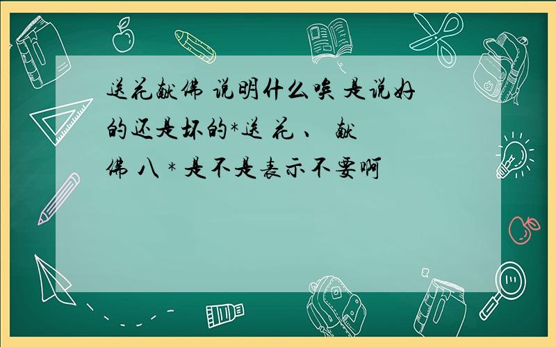 送花献佛 说明什么唉 是说好的还是坏的*送 花 、 献 佛 八 * 是不是表示不要啊