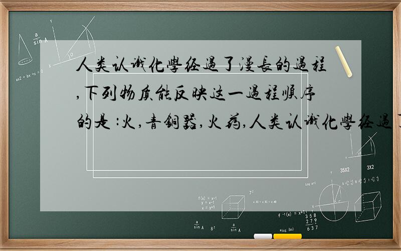 人类认识化学经过了漫长的过程,下列物质能反映这一过程顺序的是 :火,青铜器,火药,人类认识化学经过了漫长的过程,下列物质能反映这一过程顺序的是 :火,青铜器,火药,纳米材料