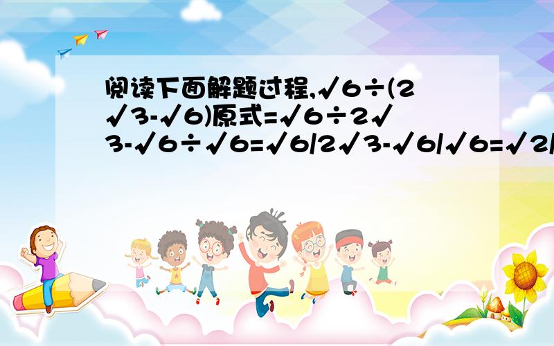 阅读下面解题过程,√6÷(2√3-√6)原式=√6÷2√3-√6÷√6=√6/2√3-√6/√6=√2/2-1（1）上述过程有错误吗?若有错误,请指出错误原因.（2）写出正确过程.（3）体验（1）（2）后请完成计算.