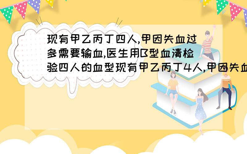 现有甲乙丙丁四人,甲因失血过多需要输血,医生用B型血清检验四人的血型现有甲乙丙丁4人,甲因失血过多要输血.医生用B型血清检验4人血型,结果只有甲、丁红细胞发生凝集.再通过交叉配血实