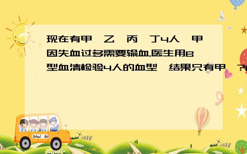 现在有甲、乙、丙、丁4人,甲因失血过多需要输血.医生用B型血清检验4人的血型,结果只有甲、?D是AB型吗现在有甲、乙、丙、丁4人,甲因失血过多需要输血.医生用B型血清检验4人的血型,结果只