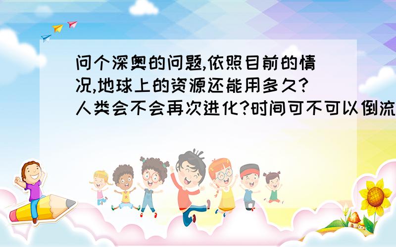 问个深奥的问题,依照目前的情况,地球上的资源还能用多久?人类会不会再次进化?时间可不可以倒流?地球上的资源还能用多久啊?比如水 天然气 煤等天然物质,人类会不会再次进化我知道的是