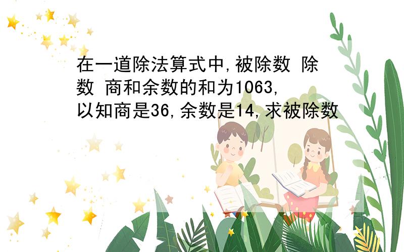 在一道除法算式中,被除数 除数 商和余数的和为1063,以知商是36,余数是14,求被除数