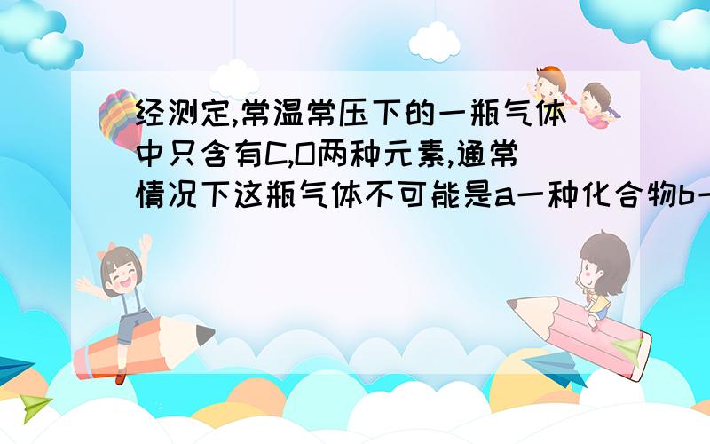 经测定,常温常压下的一瓶气体中只含有C,O两种元素,通常情况下这瓶气体不可能是a一种化合物b一种单质和一种化合物的混合物c两种化合物d两种单质四个选项都说明理由