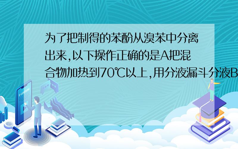 为了把制得的苯酚从溴苯中分离出来,以下操作正确的是A把混合物加热到70℃以上,用分液漏斗分液B加烧碱溶液振荡后分液,再向下层液体中加盐酸后分液C加烧碱溶液振荡后分液,再向上层液体