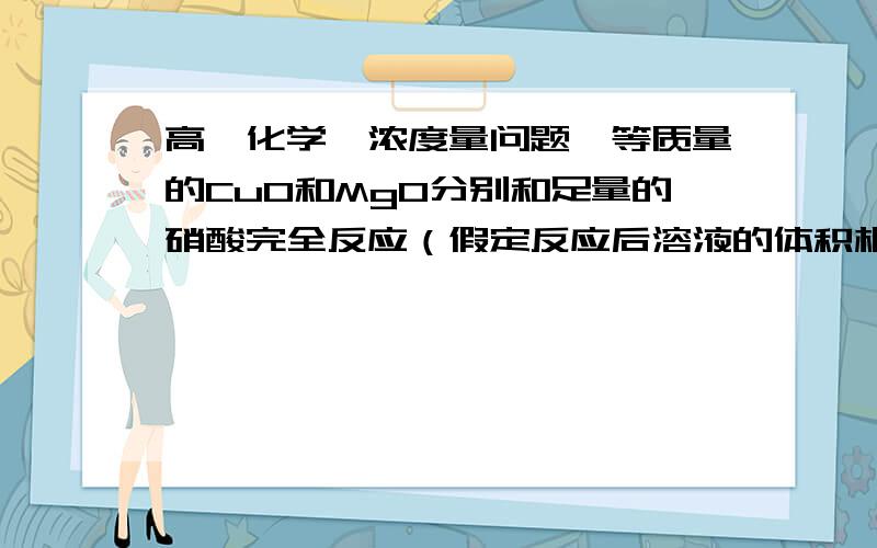 高一化学【浓度量问题】等质量的CuO和MgO分别和足量的硝酸完全反应（假定反应后溶液的体积相等）,则生成Cu（NO3）2和Mg（NO3）2溶液的物质的量浓度之比为________.【要思路.】