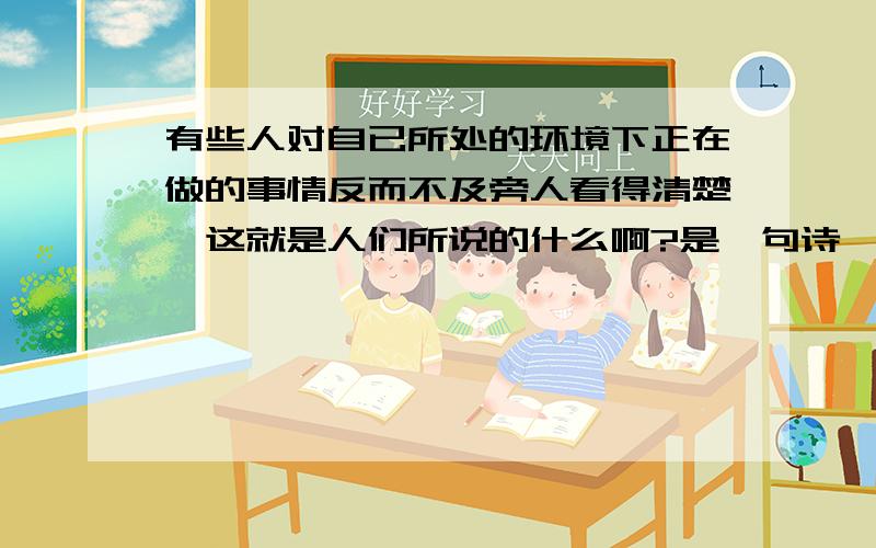 有些人对自已所处的环境下正在做的事情反而不及旁人看得清楚,这就是人们所说的什么啊?是一句诗,请问是啥?是谚语,不是诗!