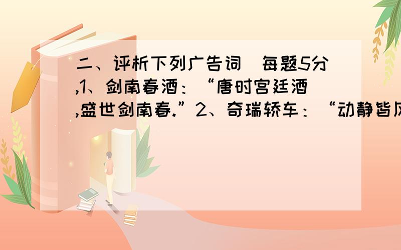 二、评析下列广告词(每题5分,1、剑南春酒：“唐时宫廷酒,盛世剑南春.”2、奇瑞轿车：“动静皆风云.”3、克咳胶囊：“做足益百.” 4、大洋摩托：“心随我动——大洋摩托.”