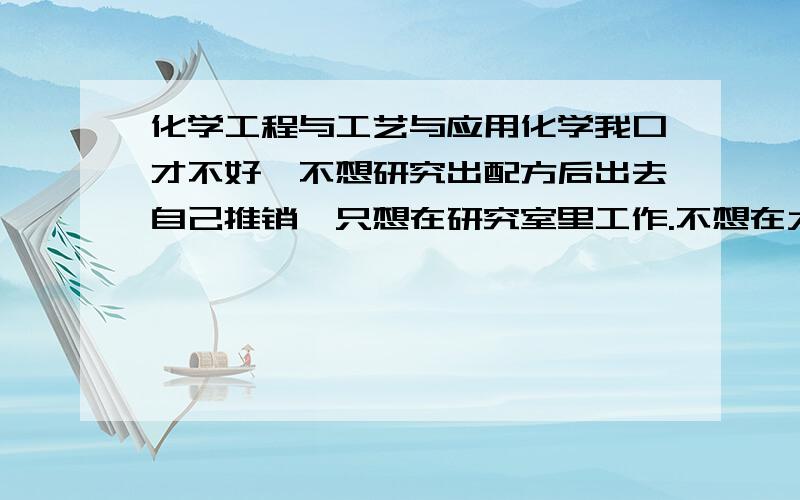 化学工程与工艺与应用化学我口才不好,不想研究出配方后出去自己推销,只想在研究室里工作.不想在大学混,想出来干读哪个好?