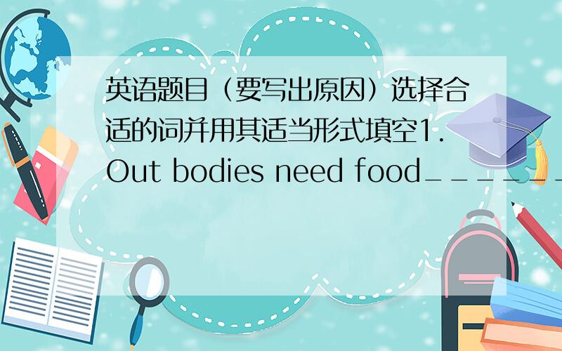 英语题目（要写出原因）选择合适的词并用其适当形式填空1.Out bodies need food_________us energy.2.The window was_______and the wind go in.How cold!3.Tom likes__________in the countryside.4.How many English teachers_________ther