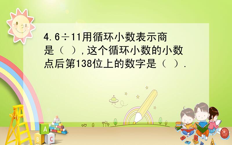 4.6÷11用循环小数表示商是（ ）,这个循环小数的小数点后第138位上的数字是（ ）.