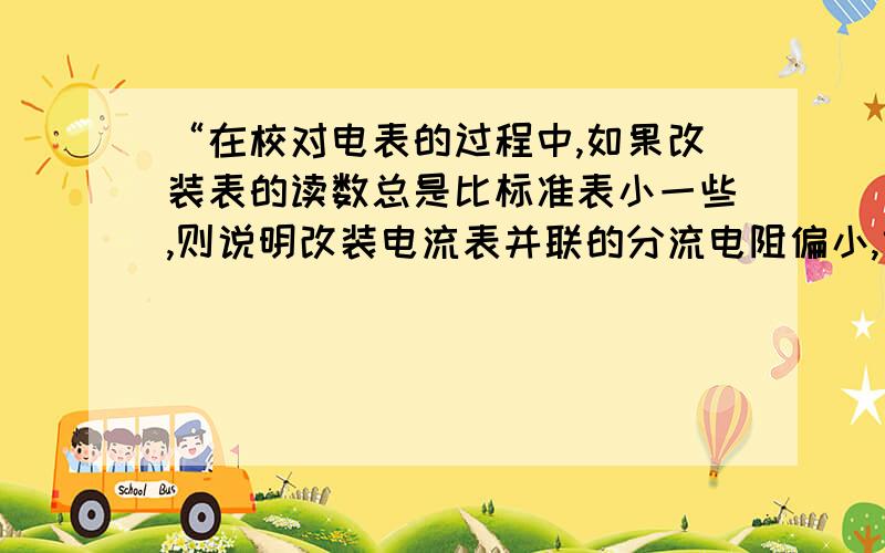 “在校对电表的过程中,如果改装表的读数总是比标准表小一些,则说明改装电流表并联的分流电阻偏小,或改装电压表串联的分压电阻偏大；” 为什么?怎样得出“并联的分流电阻偏小 ,串联的