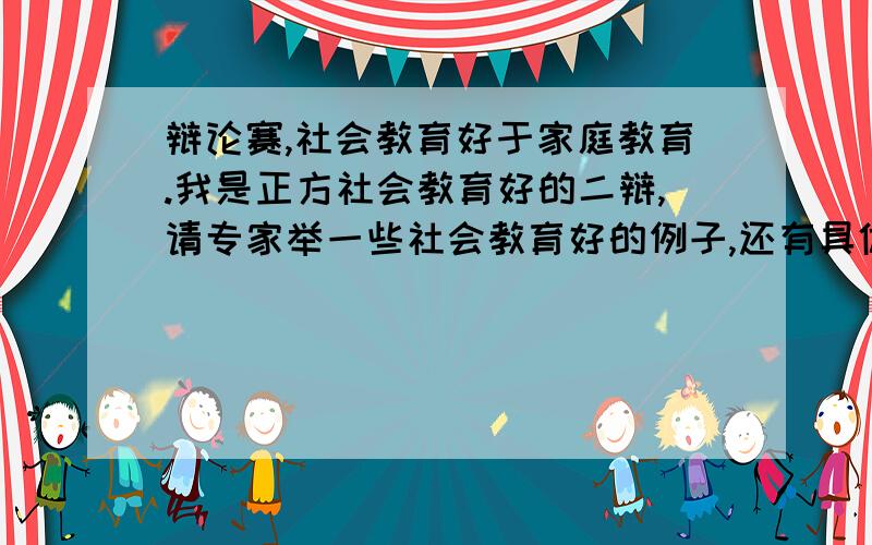 辩论赛,社会教育好于家庭教育.我是正方社会教育好的二辩,请专家举一些社会教育好的例子,还有具体的辩论词,