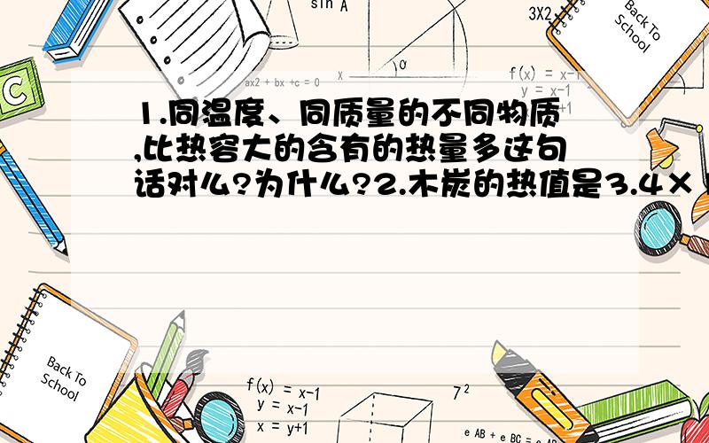 1.同温度、同质量的不同物质,比热容大的含有的热量多这句话对么?为什么?2.木炭的热值是3.4×10七次方J/Kg,完全燃烧1Kg木炭所放出的热量都用来做功,可使质量1t的物体匀速升高多少米?3.有四位