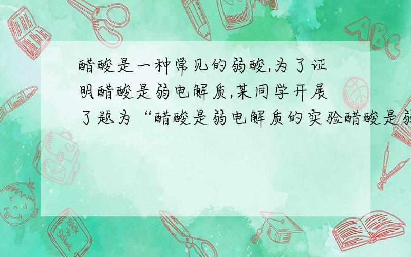 醋酸是一种常见的弱酸,为了证明醋酸是弱电解质,某同学开展了题为“醋酸是弱电解质的实验醋酸是弱电解质的实验探究”的探究活动.该同学设计了如下方案,其中错误的是( )A.先配制一定量