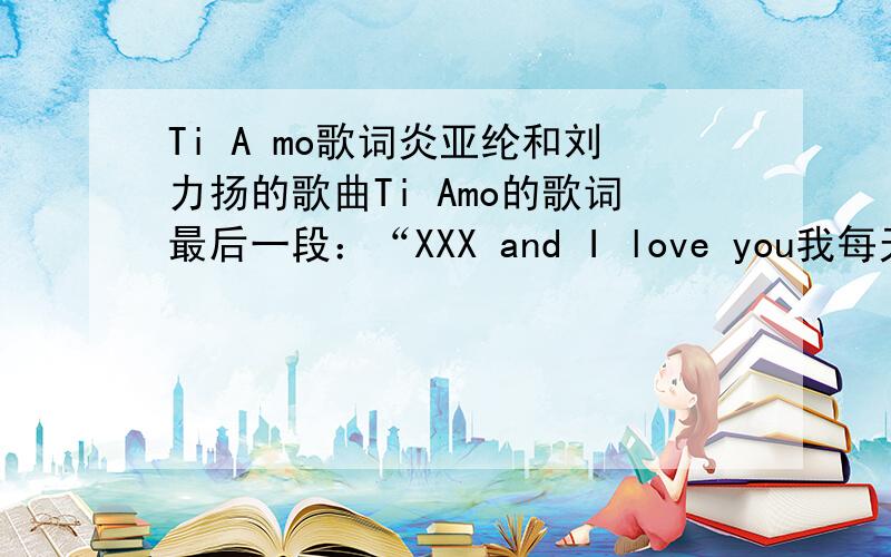 Ti A mo歌词炎亚纶和刘力扬的歌曲Ti Amo的歌词最后一段：“XXX and I love you我每天都要爱上你 少一天就会遗憾陪着你的光阴 怎样都不算蹉跎陪着你的光阴 永远都觉得不够”中的XXX是什么?