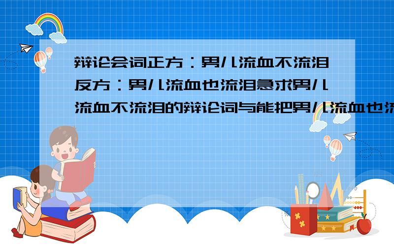 辩论会词正方：男儿流血不流泪反方：男儿流血也流泪急求男儿流血不流泪的辩论词与能把男儿流血也流泪问住的问题