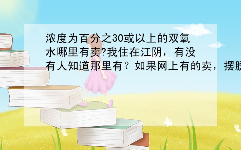 浓度为百分之30或以上的双氧水哪里有卖?我住在江阴，有没有人知道那里有？如果网上有的卖，摆脱把网址发给我，