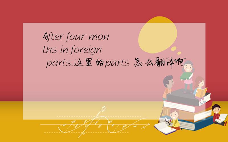 After four months in foreign parts.这里的parts 怎么翻译啊.