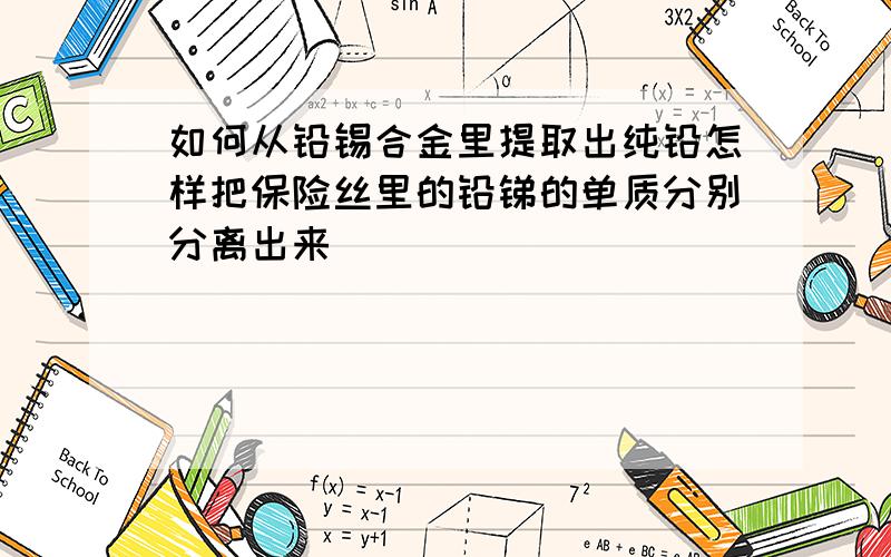 如何从铅锡合金里提取出纯铅怎样把保险丝里的铅锑的单质分别分离出来