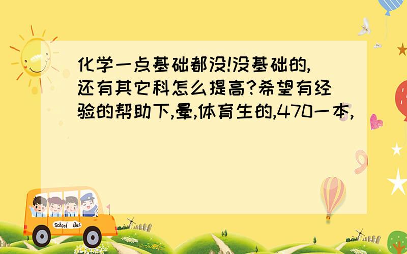 化学一点基础都没!没基础的,还有其它科怎么提高?希望有经验的帮助下,晕,体育生的,470一本,