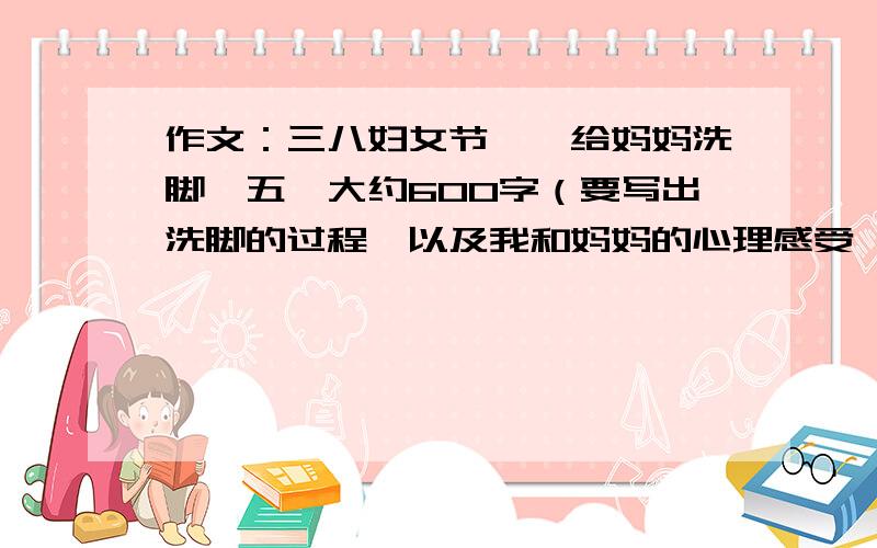 作文：三八妇女节,《给妈妈洗脚》五,大约600字（要写出洗脚的过程,以及我和妈妈的心理感受,真情实感,要自己写的,不许复制）