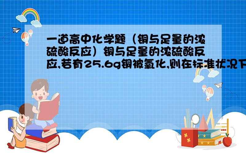 一道高中化学题（铜与足量的浓硫酸反应）铜与足量的浓硫酸反应,若有25.6g铜被氧化,则在标准状况下能生成多少升二氧化硫?被还原的硫酸有多少克?共有多少摩尔的电子发生转移?