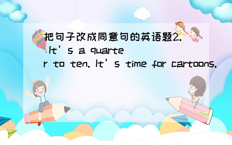 把句子改成同意句的英语题2. It’s a quarter to ten. It’s time for cartoons. (改为近义句)    It’s nine ____________. It’s time __________  ___________ cartoons.