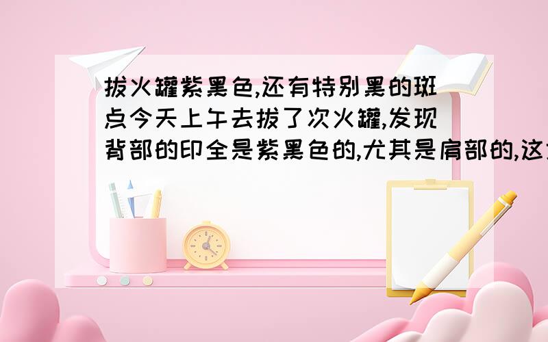 拔火罐紫黑色,还有特别黑的斑点今天上午去拔了次火罐,发现背部的印全是紫黑色的,尤其是肩部的,这地方的紫黑色圈圈里面,还有特别黑的斑点,而且不是一般的多!想问问这是怎么回事,是有