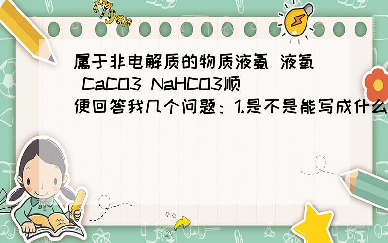 属于非电解质的物质液氨 液氧 CaCO3 NaHCO3顺便回答我几个问题：1.是不是能写成什么离子加什么离子的形式的就是电解质?（例如,caco3=ca2+ + co32-）2.非电解质一定要是化合物吗?书上的定义是这