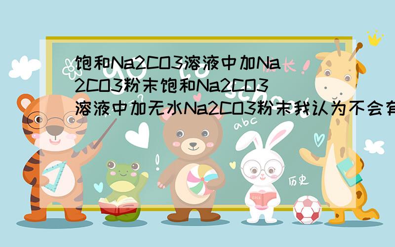 饱和Na2CO3溶液中加Na2CO3粉末饱和Na2CO3溶液中加无水Na2CO3粉末我认为不会有什么现象.若加无水Na2CO3粉末,有晶体析出,那原溶液中溶剂会减少,溶剂减少了,由于是饱和溶液,溶质会出来,如果溶质是