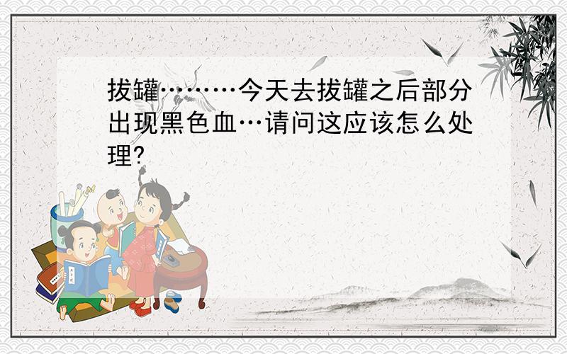 拔罐………今天去拔罐之后部分出现黑色血…请问这应该怎么处理?