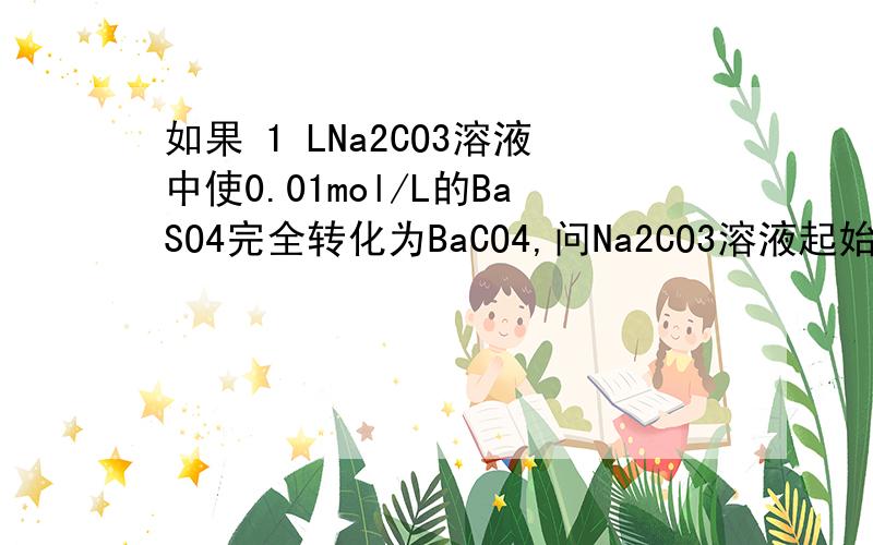 如果 1 LNa2CO3溶液中使0.01mol/L的BaSO4完全转化为BaCO4,问Na2CO3溶液起始浓度应是多少?