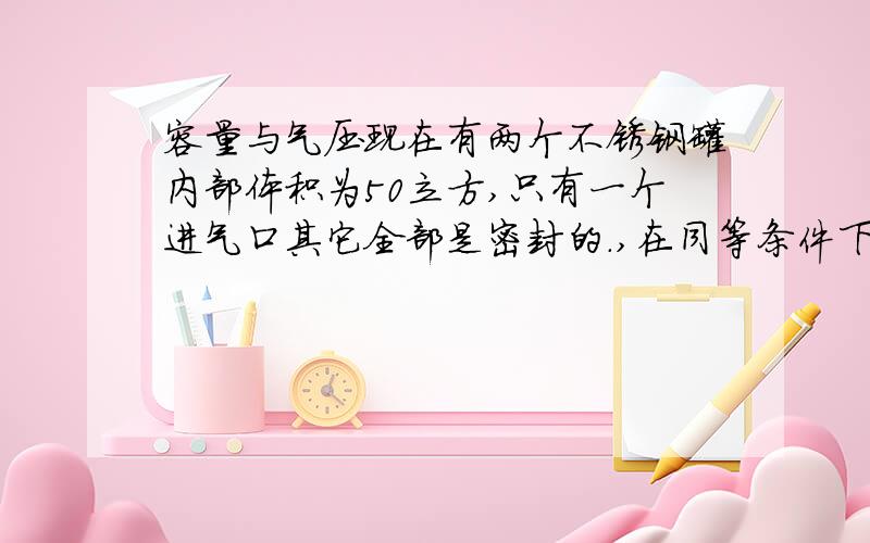 容量与气压现在有两个不锈钢罐内部体积为50立方,只有一个进气口其它全部是密封的.,在同等条件下（同 等大气压下）,同时往罐内加气,一个罐的气压为0.3KG/CM2,气量为30L另一个罐的气压为1.2K