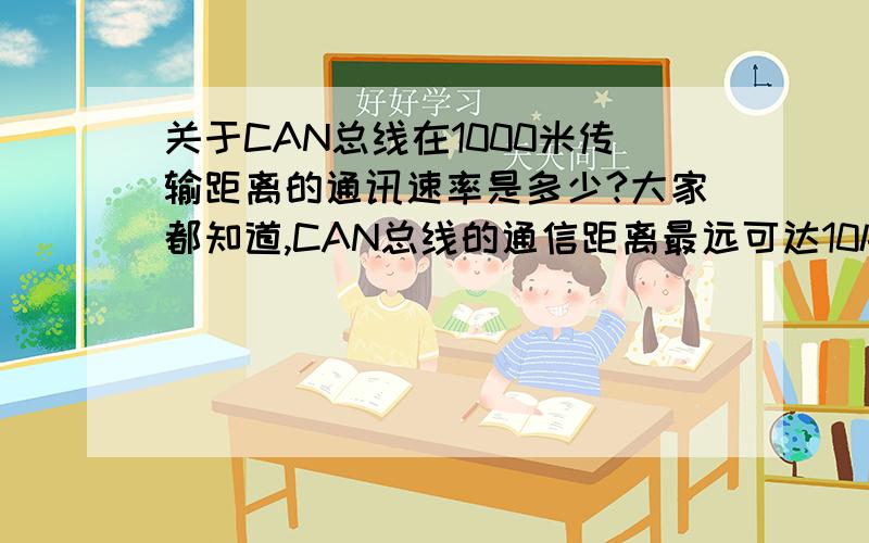 关于CAN总线在1000米传输距离的通讯速率是多少?大家都知道,CAN总线的通信距离最远可达10km（5Kbps以下）,其通信速率最高可达1Mbps（此时通信距离在40m以下）那么 ,如果通讯距离是1000米,这时的