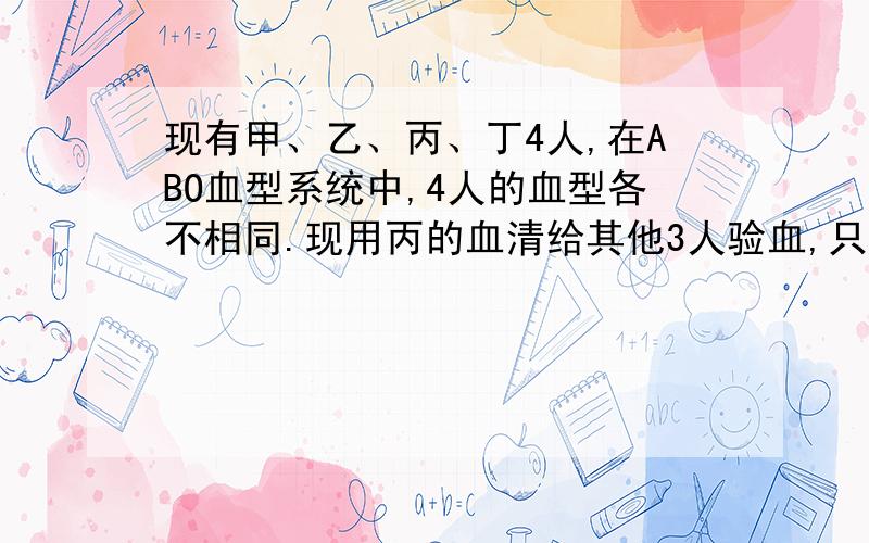 现有甲、乙、丙、丁4人,在ABO血型系统中,4人的血型各不相同.现用丙的血清给其他3人验血,只有乙、丁2人为什么呢?敬请哪位帮忙分析其中的原由,